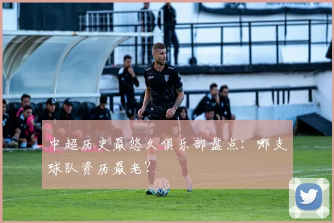 中超历史最悠久俱乐部盘点:哪支球队资历最老?
