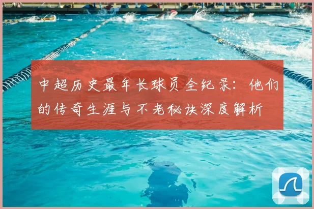 中超历史最年长球员全纪录:他们的传奇生涯与不老秘诀深度解析