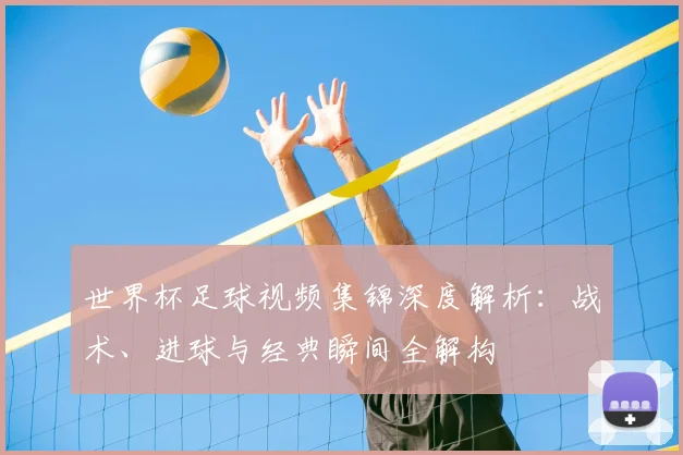 世界杯足球视频集锦深度解析:战术、进球与经典瞬间全解构