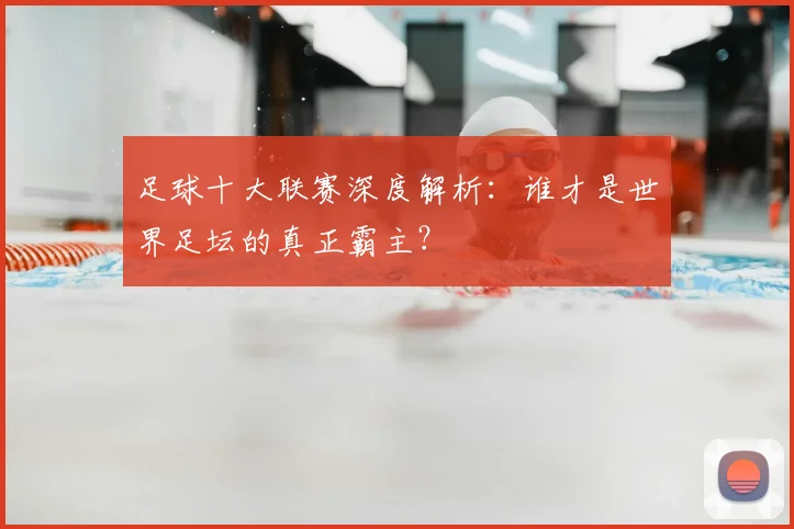 足球十大联赛深度解析：谁才是世界足坛的真正霸主？