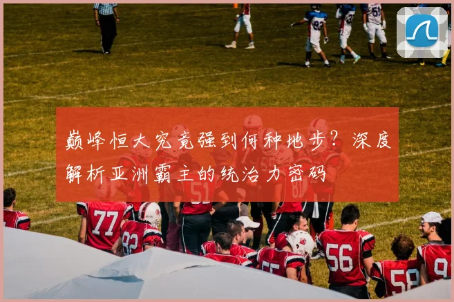 巅峰恒大究竟强到何种地步？深度解析亚洲霸主的统治力密码