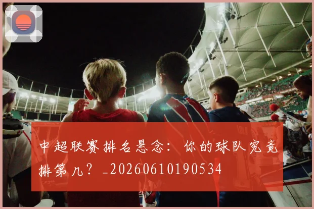 中超联赛排名悬念：你的球队究竟排第几？_20260610190534