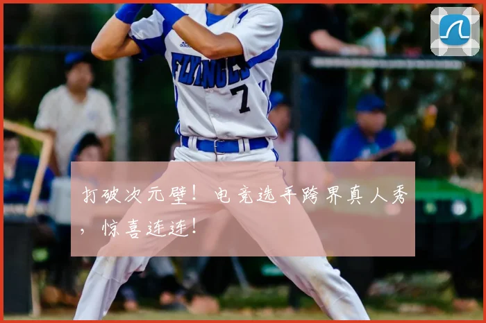 打破次元壁！电竞选手跨界真人秀，惊喜连连！