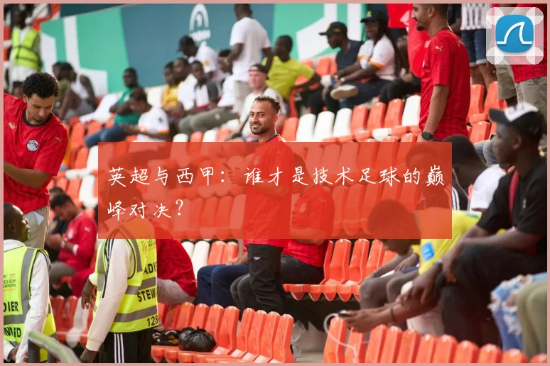 英超与西甲：谁才是技术足球的巅峰对决？